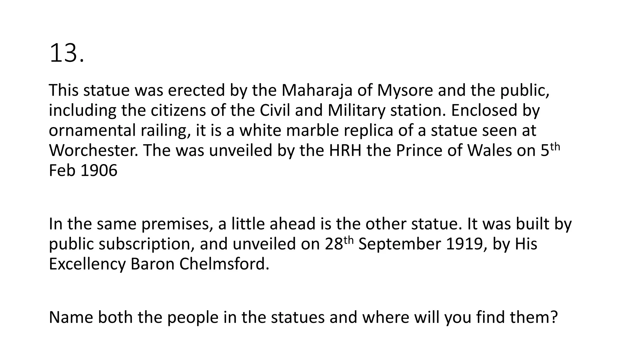 13.
This statue was erected by the Maharaja of Mysore and the public,
including the citizens of the Civil and Military station. Enclosed by
ornamental railing, it is a white marble replica of a statue seen at
Worchester. The was unveiled by the HRH the Prince of Wales on 5th
Feb 1906
In the same premises, a little ahead is the other statue. It was built by
public subscription, and unveiled on 28th September 1919, by His
Excellency Baron Chelmsford.
Name both the people in the statues and where will you find them?
 