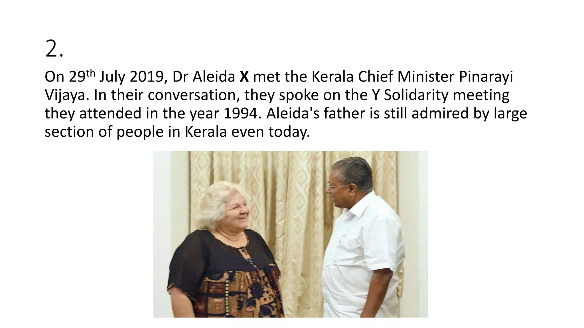 2.
On 29th July 2019, Dr Aleida X met the Kerala Chief Minister Pinarayi
Vijaya. In their conversation, they spoke on the Y Solidarity meeting
they attended in the year 1994. Aleida's father is still admired by large
section of people in Kerala even today.
 