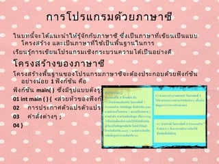 การโปรแกรมด้ว ยภาษาซี
ในบทนี้จ ะได้แ นะนำา ให้ร ู้จ ัก กับ ภาษาซี ซึ่ง เป็น ภาษาที่เ ขีย นเป็น แบบ
    โครงสร้า ง และเป็น ภาษาที่ใ ช้เ ป็น พื้น ฐานในการ
เรีย นรู้ก ารเขีย นโปรแกรมเชิง กระบวนความได้เ ป็น อย่า งดี

โครงสร้า งของภาษาซี
โครงสร้า งพื้น ฐานของโปรแกรมภาษาซีจ ะต้อ งประกอบด้ว ยฟัง ก์ช ัน
    อย่า งน้อ ย 1 ฟัง ก์ช ัน คือ
ฟัง ก์ช ัน main( ) ซึ่ง มีร ูป แบบดัง รูป ที่ 7.8
01 int main ( ) { <ส่ว ยหัว ของฟัง ก์ช ัน
02 การประกาศตัว แปรตัว แปรท้อ งถิ่น ;
03 คำา สั่ง ต่า งๆ ;
04 }
 