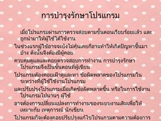การบำารุงรักษาโปรแกรม
  เมื่อโปรแกรมผ่านการตรวจสอบตามขั้นตอนเรียบร้อยแล้ว และ
  ถูกนำามาให้ผู้ใช้ได้ใช้งาน
ในช่วงแรกผู้ใช้อาจจะยังไม่คุ้นเคยก็อาจทำาให้เกิดปัญหาขึ้นมา
  บ้าง ดังนั้นจึงต้องมีผู้คอย
ควบคุมดูแลและคอยตรวจสอบการทำางาน การบำารุงรักษา
  โปรแกรมจึงเป็นขั้นตอนที่ผู้เขียน
โปรแกรมต้องคอยเฝ้าดูและหา ข้อผิดพลาดของโปรแกรมใน
  ระหว่างที่ผู้ใช้ใช้งานโปรแกรม
และปรับปรุงโปรแกรมเมื่อเกิดข้อผิดพลาดขึ้น หรือในการใช้งาน
  โปรแกรมไปนานๆ ผู้ใช้
อาจต้องการเปลี่ยนแปลงการทำางานของระบบงานเดิมเพือให้ ่
  เหมาะกับ เหตุการณ์ นักเขียน
โปรแกรมก็จะต้องคอยปรับปรุงแก้ไขโปรแกรมตามความต้องการ
 