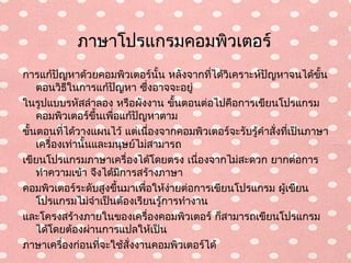 ภาษาโปรแกรมคอมพิวเตอร์
การแก้ปัญหาด้วยคอมพิวเตอร์นั้น หลังจากที่ได้วิเคราะห์ปญหาจนได้ขั้น
                                                        ั
    ตอนวิธีในการแก้ปญหา ซึ่งอาจจะอยู่
                         ั
ในรูปแบบรหัสลำาลอง หรือผังงาน ขั้นตอนต่อไปคือการเขียนโปรแกรม
    คอมพิวเตอร์ขึ้นเพือแก้ปญหาตาม
                       ่     ั
ขั้นตอนที่ได้วางแผนไว้ แต่เนืองจากคอมพิวเตอร์จะรับรู้คำาสั่งที่เป็นภาษา
                                 ่
    เครื่องเท่านั้นและมนุษย์ไม่สามารถ
เขียนโปรแกรมภาษาเครื่องได้โดยตรง เนื่องจากไม่สะดวก ยากต่อการ
    ทำาความเข้า จึงได้มการสร้างภาษา
                           ี
คอมพิวเตอร์ระดับสูงขึ้นมาเพือให้งายต่อการเขียนโปรแกรม ผูเขียน
                               ่   ่                         ้
    โปรแกรมไม่จำาเป็นต้องเรียนรู้การทำางาน
และโครงสร้างภายในของเครื่องคอมพิวเตอร์ ก็สามารถเขียนโปรแกรม
    ได้โดยต้องผ่านการแปลให้เป็น
ภาษาเครื่องก่อนทีจะใช้สั่งงานคอมพิวเตอร์ได้
                    ่
 