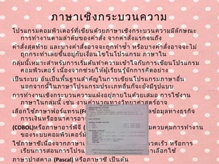 ภาษาเชิง กระบวนความ
โปรแกรมคอมพิว เตอร์ท ี่เ ขีย นด้ว ยภาษาเชิง กระบวนความมีล ัก ษณะ
    การทำา งานตามลำา ดับ ของคำา สั่ง จากคำา สั่ง แรกจนถึง
คำา สั่ง สุด ท้า ย และบางคำา สั่ง อาจจะถูก ทำา ซำ้า หรือ บางคำา สั่ง อาจจะไม่
    ถูก กระทำา เลยขึน อยูก ับ เงื่อ นไขในโปรแกรม ภาษาใน
                      ้   ่
กลุ่ม นี้เ หมาะสำา หรับ การเริ่ม ต้น ทำา ความเข้า ใจกับ การเขีย นโปรแกรม
    คอมพิว เตอร์ เนื่อ งจากช่ว ยให้ผ ู้เ รีย นรู้จ ัก การคิด อย่า ง
เป็น ระบบ อัน เป็น พื้น ฐานสำา คัญ ในการเขีย นโปรแกรมภาษาอื่น
    นอกจากนี้ใ นภาษาโปรแกรมประเภทอื่น ก็จ ะยัง มีร ูป แบบ
การทำา งานเชิง กระบวนความแฝงอยู่ภ ายในด้ว ยเสมอ การใช้ง าน
    ภาษาในกลุ่ม นี้ เช่น งานคำา นวณทางวิท ยาศาสตร์อ าจ
เลือ กใช้ภ าษาฟอร์แ ทรน (FORTRAN) งานประมวลผลข้อ มุล ทางธุร กิจ
    การเงิน หรือ ธนาคารอาจเลือ กใช้ภ าษาโคบอล
(COBOL)หรือ ภาษาอาร์พ ีจ ี (RPG) การเขีย นโปรแกรมควบคุม การทำา งาน
    ของระบบคอมพิว เตอร์ม ัก เลือ ก
ใช้ภ าษาซีเ นื่อ งจากภาษาเครื่อ งที่ไ ด้จ ะทำา งานได้ร วดเร็ว หรือ การ
    เรีย นการสอนการโปรแกรมเชิง กระบวนความอาเลือ กใช้
ภาษาปาสคาล (Pascal) หรือ ภาษาซี เป็น ต้น
 