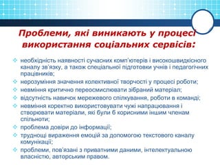 Проблеми, які виникають у процесі
використання соціальних сервісів:
 необхідність наявності сучасних комп’ютерів і високошвидкісного
каналу зв’язку, а також спеціальної підготовки учнів і педагогічних
працівників;
 нерозуміння значення колективної творчості у процесі роботи;
 невміння критично переосмислювати зібраний матеріал;
 відсутність навичок мережевого спілкування, роботи в команді;
 невміння коректно використовувати чужі напрацювання і
створювати матеріали, які були б корисними іншим членам
спільноти;
 проблема довіри до інформації;
 труднощі вираження емоцій за допомогою текстового каналу
комунікації;
 проблеми, пов’язані з приватними даними, інтелектуальною
власністю, авторським правом.
 