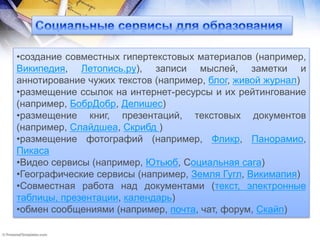 •создание совместных гипертекстовых материалов (например,
Википедия, Летопись.ру), записи мыслей, заметки и
аннотирование чужих текстов (например, блог, живой журнал)
•размещение ссылок на интернет-ресурсы и их рейтингование
(например, БобрДобр, Делишес)
•размещение книг, презентаций, текстовых документов
(например, Слайдшеа, Скрибд )
•размещение фотографий (например, Фликр, Панорамио,
Пикаса
•Видео сервисы (например, Ютьюб, Социальная сага)
•Географические сервисы (например, Земля Гугл, Викимапия)
•Совместная работа над документами (текст, электронные
таблицы, презентации, календарь)
•обмен сообщениями (например, почта, чат, форум, Скайп)
 