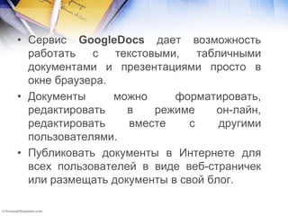 • Сервис GoogleDocs дает возможность
работать с текстовыми, табличными
документами и презентациями просто в
окне браузера.
• Документы можно форматировать,
редактировать в режиме он-лайн,
редактировать вместе с другими
пользователями.
• Публиковать документы в Интернете для
всех пользователей в виде веб-страничек
или размещать документы в свой блог.
 