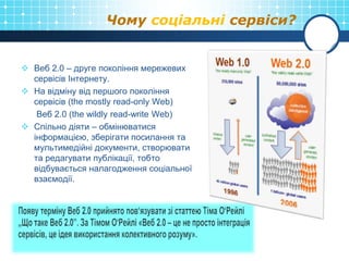 Чому соціальні сервіси?
 Веб 2.0 – друге покоління мережевих
сервісів Інтернету.
 На відміну від першого покоління
сервісів (the mostly read-only Web)
Веб 2.0 (the wildly read-write Web)
 Спільно діяти – обмінюватися
інформацією, зберігати посилання та
мультимедійні документи, створювати
та редагувати публікації, тобто
відбувається налагодження соціальної
взаємодії.
 