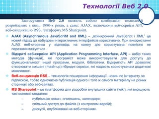 Технології Веб 2.0
 AJAX (Asynchronous JavaScriht and XML) – „асинхронний JavaScript і XML” це
новий підхід до побудови інтерактивних інтерфейсів користувача. При використанні
AJAX веб-сторінка у відповідь на кожну дію користувача повністю не
перезавантажується .
 Відкриті веб-сервіси API (Application Programming Interface, API) – набір таких
методів (функцій), які програміст може використовувати для доступу до
функціональності іншої програми, модуля, бібліотеки. Відкритість API дозволяє
створювати змішані (mash-up) гібридні сервіси, які надають користувачам додаткові
можливості.
 Веб-синдикація RSS – технологія поширення інформації, новин по Інтернету за
підпискою, тобто одночасна публікація одного і того ж самого матеріалу на різних
сторінках або веб-сайтах.
 MS Sharepoint – це платформа для розробки внутрішніх сайтів (wiki), які вирішують
такі основні завдання:
– публікацію новин, оголошень, календаря;
– спільний доступ до файлів (з контролем версій);
– дискусії, опубліковані на веб-сторінках.
Застосування Веб 2.0 являють собою комбінацію технологій
розроблених в кінці 1990-х років, а саме: AJAX, включаючи веб-сервіси АРІ,
веб-синдикацію RSS, платформу MS Sharepoint.
 