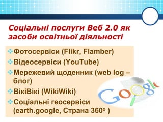 Соціальні послуги Веб 2.0 як
засоби освітньої діяльності
Фотосервіси (Flikr, Flamber)
Відеосервіси (YouTube)
Мережевий щоденник (web log –
блог)
ВікіВікі (WikiWiki)
Соціальні геосервіси
(earth.google, Страна 360о )
 