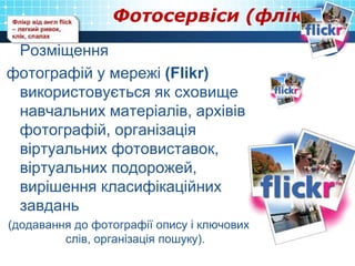 Фотосервіси (флікр)
Розміщення
фотографій у мережі (Flikr)
використовується як сховище
навчальних матеріалів, архівів
фотографій, організація
віртуальних фотовиставок,
віртуальних подорожей,
вирішення класифікаційних
завдань
(додавання до фотографії опису і ключових
слів, організація пошуку).
 
