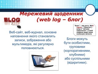 Мережевий щоденник
(web log – блог)
Веб-сайт, веб-журнал, основне
наповнення якого становлять
записи, зображення або
мультимедіа, які регулярно
поповнюються.
Блоги можуть
бути особистими,
груповими
(корпоративними,
клубними)
або суспільними
(відкритими).
 