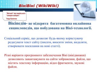 ВікіВікі (WikiWiki)
Вікіпедія- це відкрита багатомовна онлайнова
енциклопедія, що побудована на Вікі-технології.
Соціальний сервіс, що дозволяє будь-якому користувачу
редагувати текст сайту (писати, вносити зміни, видаляти,
створювати посилання на нові статті).
Різні варіанти програмного забезпечення Вікі (вікідвижки)
дозволяють завантажувати на сайти зображення, файли, що
містять текстову інформацію, відео фрагменти, звукові
файли.
 