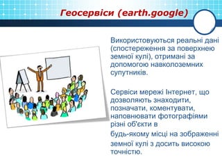 Геосервіси (earth.google)
Використовуються реальні дані
(спостереження за поверхнею
земної кулі), отримані за
допомогою навколоземних
супутників.
Сервіси мережі Інтернет, що
дозволяють знаходити,
позначати, коментувати,
наповнювати фотографіями
різні об'єкти в
будь-якому місці на зображенні
земної кулі з досить високою
точністю.
 