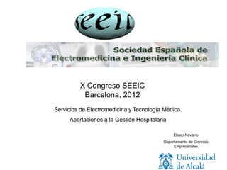 X Congreso SEEIC
          Barcelona, 2012
Servicios de Electromedicina y Tecnología Médica.
     Aportaciones a la Gestión Hospitalaria

                                               Eliseo Navarro
                                          Departamento de Ciencias
                                               Empresariales
 