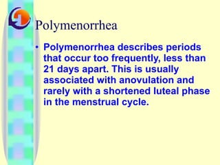 Polymenorrhea Polymenorrhea describes periods that occur too frequently, less than 21 days apart. This is usually associated with anovulation and rarely with a shortened luteal phase in the menstrual cycle. 