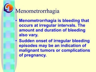 Menometrorrhagia Menometrorrhagia is bleeding that occurs at irregular intervals. The amount and duration of bleeding also vary.  Sudden onset of irregular bleeding episodes may be an indication of malignant tumors or complications of pregnancy.  