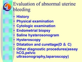 Evaluation of abnormal uterine bleeding History Physical examination Cytologic examination Endometrial biopsy Saline hysterosonogram Hysteroscopy Dilatation and curettage(D ＆ C) Other diagnostic procedures(assay hCG,pelvic ultrasonography,laparoscopy) 