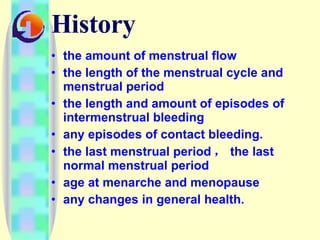 History the amount of menstrual flow  the length of the menstrual cycle and menstrual period the length and amount of episodes of intermenstrual bleeding any episodes of contact bleeding.  the last menstrual period ， the last normal menstrual period age at menarche and menopause any changes in general health.  