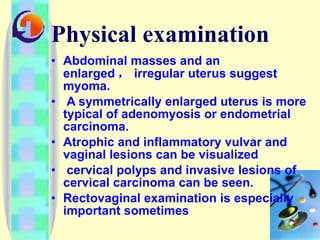 Physical examination Abdominal masses and an enlarged ， irregular uterus suggest myoma. A symmetrically enlarged uterus is more typical of adenomyosis or endometrial carcinoma.  Atrophic and inflammatory vulvar and vaginal lesions can be visualized cervical polyps and invasive lesions of cervical carcinoma can be seen.  Rectovaginal examination is especially important sometimes 