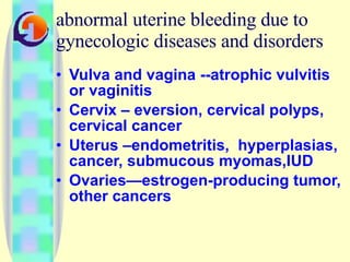 abnormal uterine bleeding due to gynecologic diseases and disorders Vulva and vagina --atrophic vulvitis or vaginitis Cervix – eversion, cervical polyps, cervical cancer Uterus –endometritis,  hyperplasias, cancer, submucous myomas,IUD Ovaries—estrogen-producing tumor, other cancers 
