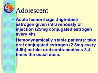 Adolescent Acute hemorrhage :high-dose estrogen given intravenously or injection (25mg conjugated estrogen every 4h)  Hemodynamically stable patients: take oral conjugated estrogen (2.5mg every 4-6h) or take oral contraceptives 3-4 times the usual dose.  