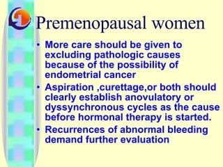 Premenopausal women More care should be given to excluding pathologic causes because of the possibility of endometrial cancer Aspiration ,curettage,or both should  clearly establish anovulatory or dyssynchronous cycles as the cause before hormonal therapy is started. Recurrences of abnormal bleeding demand further evaluation 