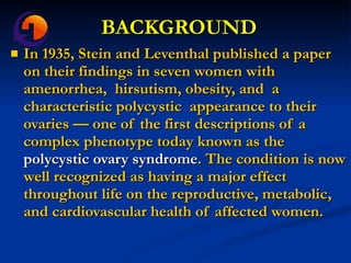 BACKGROUND In 1935, Stein and Leventhal published a paper on their findings in seven women with amenorrhea,  hirsutism, obesity, and  a characteristic polycystic  appearance to their ovaries — one of the first descriptions of a complex phenotype today known as the  polycystic ovary syndrome . The condition is now well recognized as having a major effect throughout life on the reproductive, metabolic, and cardiovascular health of affected women. 