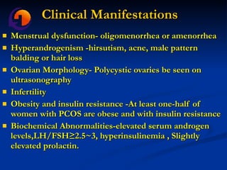 Clinical Manifestations Menstrual dysfunction- oligomenorrhea or amenorrhea  Hyperandrogenism -hirsutism, acne, male pattern balding or hair loss Ovarian Morphology- Polycystic ovaries be seen on ultrasonography  Infertility  Obesity and insulin resistance -At least one-half of women with PCOS are obese and with insulin resistance  Biochemical Abnormalities-elevated serum androgen levels,LH/FSH≥2.5~3, hyperinsulinemia , Slightly elevated prolactin.  