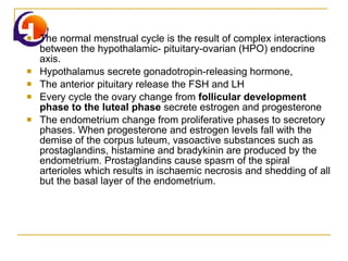 The normal menstrual cycle is the result of complex interactions between the hypothalamic- pituitary-ovarian (HPO) endocrine axis.  Hypothalamus secrete gonadotropin-releasing hormone, The anterior pituitary release the FSH and LH Every cycle the ovary change from  follicular development phase to the luteal phase  secrete estrogen and progesterone  The endometrium change from proliferative phases to secretory phases. When progesterone and estrogen levels fall with the demise of the corpus luteum, vasoactive substances such as prostaglandins, histamine and bradykinin are produced by the endometrium. Prostaglandins cause spasm of the spiral arterioles which results in ischaemic necrosis and shedding of all but the basal layer of the endometrium. 