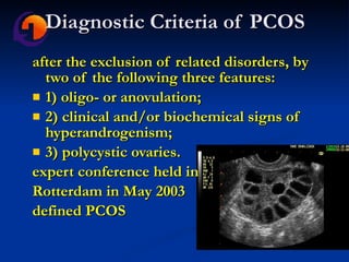 Diagnostic Criteria of PCOS after the exclusion of related disorders, by two of the following three features: 1) oligo- or anovulation;  2) clinical and/or biochemical signs of hyperandrogenism;  3) polycystic ovaries.  expert conference held in  Rotterdam in May 2003  defined PCOS 