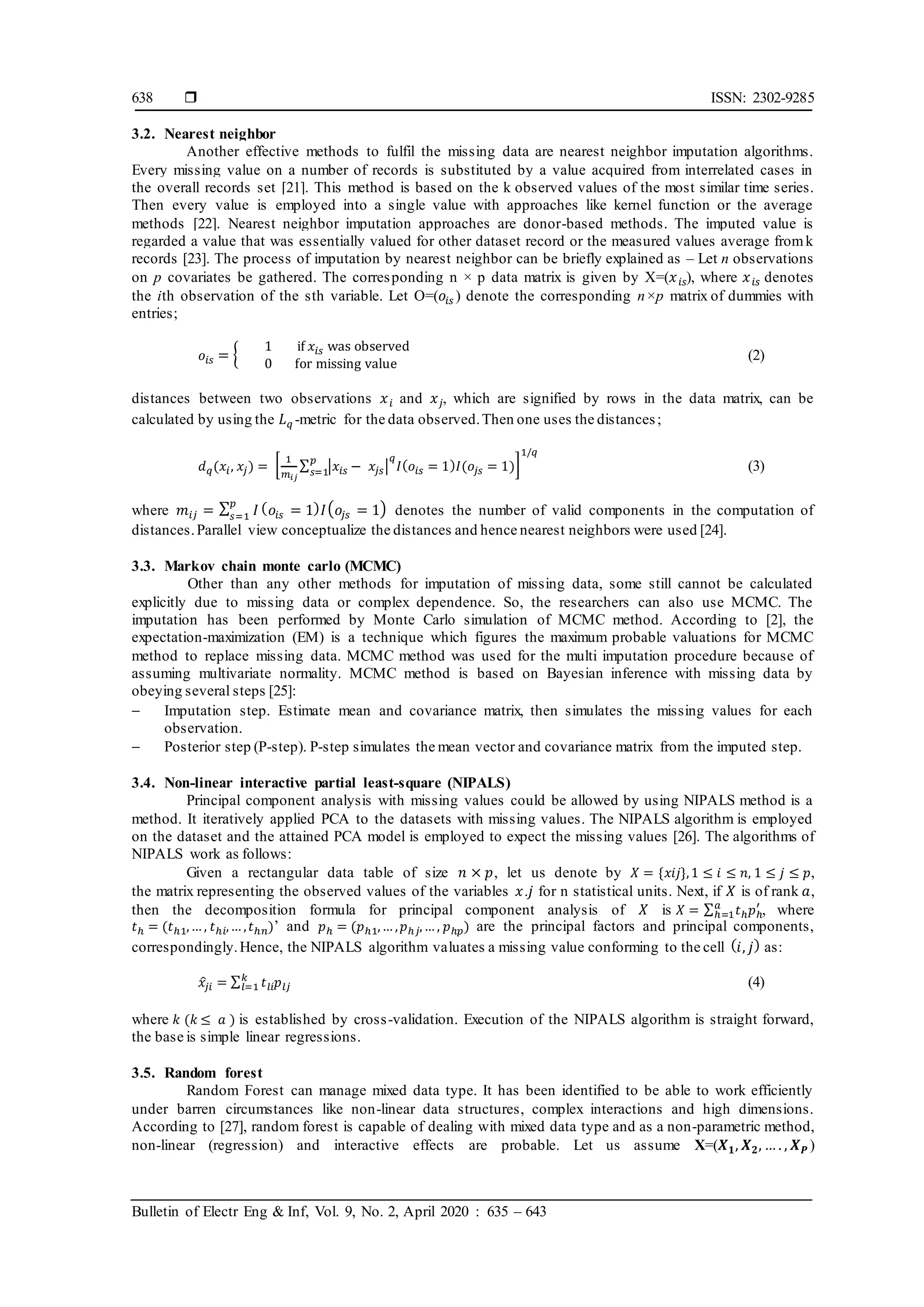 ISSN: 2302-9285
Bulletin of Electr Eng & Inf, Vol. 9, No. 2, April 2020 : 635 – 643
638
3.2. Nearest neighbor
Another effective methods to fulfil the missing data are nearest neighbor imputation algorithms.
Every missing value on a number of records is substituted by a value acquired from interrelated cases in
the overall records set [21]. This method is based on the k observed values of the most similar time series.
Then every value is employed into a single value with approaches like kernel function or the average
methods [22]. Nearest neighbor imputation approaches are donor-based methods. The imputed value is
regarded a value that was essentially valued for other dataset record or the measured values average fromk
records [23]. The process of imputation by nearest neighbor can be briefly explained as – Let n observations
on p covariates be gathered. The corresponding n × p data matrix is given by X=(𝑥𝑖𝑠), where 𝑥𝑖𝑠 denotes
the ith observation of the sth variable. Let O=(𝑜𝑖𝑠 ) denote the corresponding n×p matrix of dummies with
entries;
𝑜𝑖𝑠 = {
1 if 𝑥𝑖𝑠 was observed
0 for missing value
(2)
distances between two observations 𝑥𝑖 and 𝑥𝑗, which are signified by rows in the data matrix, can be
calculated by using the 𝐿𝑞 -metric for the data observed.Then one uses the distances;
𝑑𝑞(𝑥𝑖, 𝑥𝑗) = [
1
𝑚𝑖𝑗
∑ |𝑥𝑖𝑠 − 𝑥𝑗𝑠|
𝑞
𝐼(𝑜𝑖𝑠 = 1)𝐼(𝑜𝑗𝑠 = 1)
𝑝
𝑠=1
]
1/𝑞
(3)
where 𝑚𝑖𝑗 = ∑ 𝐼
𝑝
𝑠=1
(𝑜𝑖𝑠 = 1)𝐼(𝑜𝑗𝑠 = 1) denotes the number of valid components in the computation of
distances.Parallel view conceptualize the distances and hence nearest neighbors were used [24].
3.3. Markov chain monte carlo (MCMC)
Other than any other methods for imputation of missing data, some still cannot be calculated
explicitly due to missing data or complex dependence. So, the researchers can also use MCMC. The
imputation has been performed by Monte Carlo simulation of MCMC method. According to [2], the
expectation-maximization (EM) is a technique which figures the maximum probable valuations for MCMC
method to replace missing data. MCMC method was used for the multi imputation procedure because of
assuming multivariate normality. MCMC method is based on Bayesian inference with missing data by
obeying several steps [25]:
 Imputation step. Estimate mean and covariance matrix, then simulates the missing values for each
observation.
 Posterior step (P-step). P-step simulates the mean vector and covariance matrix from the imputed step.
3.4. Non-linear interactive partial least-square (NIPALS)
Principal component analysis with missing values could be allowed by using NIPALS method is a
method. It iteratively applied PCA to the datasets with missing values. The NIPALS algorithm is employed
on the dataset and the attained PCA model is employed to expect the missing values [26]. The algorithms of
NIPALS work as follows:
Given a rectangular data table of size 𝑛 × 𝑝, let us denote by 𝑋 = {𝑥𝑖𝑗},1 ≤ 𝑖 ≤ 𝑛, 1 ≤ 𝑗 ≤ 𝑝,
the matrix representing the observed values of the variables 𝑥.𝑗 for n statistical units. Next, if 𝑋 is of rank 𝑎,
then the decomposition formula for principal component analysis of 𝑋 is 𝑋 = ∑ 𝑡ℎ𝑝ℎ
′
𝑎
ℎ=1 , where
𝑡ℎ = (𝑡ℎ1,… , 𝑡ℎ𝑖,… ,𝑡ℎ𝑛)’ and 𝑝ℎ = (𝑝ℎ1,… ,𝑝ℎ𝑗,… , 𝑝ℎ𝑝) are the principal factors and principal components,
correspondingly.Hence, the NIPALS algorithm valuates a missing value conforming to the cell (𝑖, 𝑗) as:
𝑥
̂𝑗𝑖 = ∑ 𝑡𝑙𝑖𝑝𝑙𝑗
𝑘
𝑙=1 (4)
where 𝑘 (𝑘 ≤ 𝑎 ) is established by cross-validation. Execution of the NIPALS algorithm is straight forward,
the base is simple linear regressions.
3.5. Random forest
Random Forest can manage mixed data type. It has been identified to be able to work efficiently
under barren circumstances like non-linear data structures, complex interactions and high dimensions.
According to [27], random forest is capable of dealing with mixed data type and as a non-parametric method,
non-linear (regression) and interactive effects are probable. Let us assume X=(𝑿𝟏, 𝑿𝟐, … . , 𝑿𝑷 )
 
