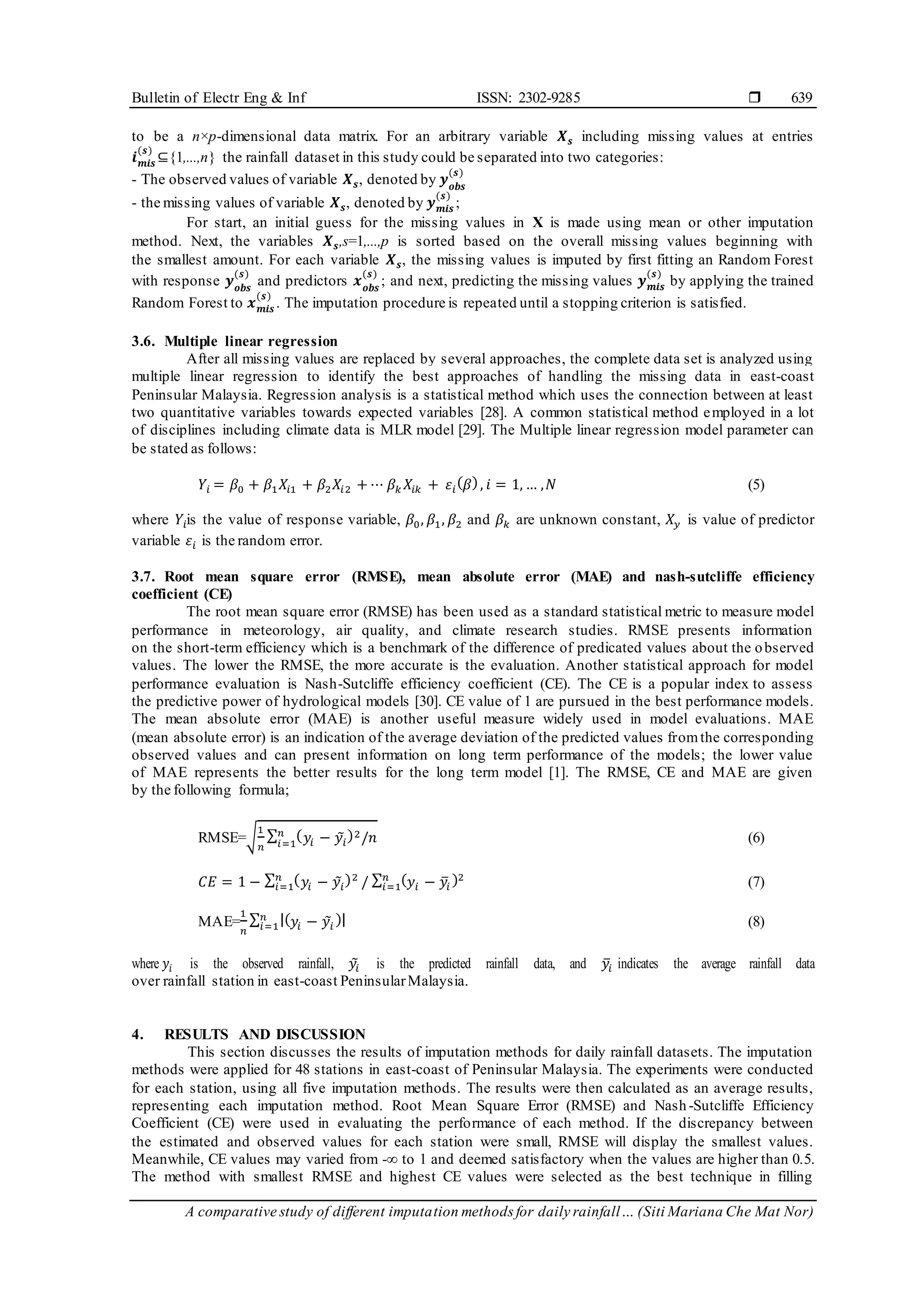 Bulletin of Electr Eng & Inf ISSN: 2302-9285 
A comparative study of different imputation methods for daily rainfall… (Siti Mariana Che Mat Nor)
639
to be a n×p-dimensional data matrix. For an arbitrary variable 𝑿𝒔 including missing values at entries
𝒊𝒎𝒊𝒔
(𝒔)
⊆{1,...,n} the rainfall dataset in this study could be separated into two categories:
- The observed values of variable 𝑿𝒔, denoted by 𝒚𝒐𝒃𝒔
(𝒔)
- the missing values of variable 𝑿𝒔, denoted by 𝒚𝒎𝒊𝒔
(𝒔)
;
For start, an initial guess for the missing values in X is made using mean or other imputation
method. Next, the variables 𝑿𝒔,s=1,...,p is sorted based on the overall missing values beginning with
the smallest amount. For each variable 𝑿𝒔, the missing values is imputed by first fitting an Random Forest
with response 𝒚𝒐𝒃𝒔
(𝒔)
and predictors 𝒙𝒐𝒃𝒔
(𝒔)
; and next, predicting the missing values 𝒚𝒎𝒊𝒔
(𝒔)
by applying the trained
Random Forest to 𝒙𝒎𝒊𝒔
(𝒔)
. The imputation procedure is repeated until a stopping criterion is satisfied.
3.6. Multiple linear regression
After all missing values are replaced by several approaches, the complete data set is analyzed using
multiple linear regression to identify the best approaches of handling the missing data in east-coast
Peninsular Malaysia. Regression analysis is a statistical method which uses the connection between at least
two quantitative variables towards expected variables [28]. A common statistical method employed in a lot
of disciplines including climate data is MLR model [29]. The Multiple linear regression model parameter can
be stated as follows:
𝑌𝑖 = 𝛽0 + 𝛽1𝑋𝑖1 + 𝛽2𝑋𝑖2 + ⋯ 𝛽𝑘 𝑋𝑖𝑘 + 𝜀𝑖
(𝛽), 𝑖 = 1, … ,𝑁 (5)
where 𝑌𝑖is the value of response variable, 𝛽0, 𝛽1, 𝛽2 and 𝛽𝑘 are unknown constant, 𝑋𝑦 is value of predictor
variable 𝜀𝑖 is the random error.
3.7. Root mean square error (RMSE), mean absolute error (MAE) and nash-sutcliffe efficiency
coefficient (CE)
The root mean square error (RMSE) has been used as a standard statistical metric to measure model
performance in meteorology, air quality, and climate research studies. RMSE presents information
on the short-term efficiency which is a benchmark of the difference of predicated values about the observed
values. The lower the RMSE, the more accurate is the evaluation. Another statistical approach for model
performance evaluation is Nash-Sutcliffe efficiency coefficient (CE). The CE is a popular index to assess
the predictive power of hydrological models [30]. CE value of 1 are pursued in the best performance models.
The mean absolute error (MAE) is another useful measure widely used in model evaluations. MAE
(mean absolute error) is an indication of the average deviation of the predicted values fromthe corresponding
observed values and can present information on long term performance of the models; the lower value
of MAE represents the better results for the long term model [1]. The RMSE, CE and MAE are given
by the following formula;
RMSE=√
1
𝑛
∑ (𝑦𝑖 − 𝑦
̃𝑖
)2/𝑛
𝑛
𝑖=1 (6)
𝐶𝐸 = 1 − ∑ (𝑦𝑖 − 𝑦
̃𝑖
)2
𝑛
𝑖=1 / ∑ (𝑦𝑖 − 𝑦
̅𝑖
)2
𝑛
𝑖=1 (7)
MAE=
1
𝑛
∑ |(𝑦𝑖 − 𝑦
̃𝑖
)|
𝑛
𝑖=1 (8)
where 𝑦𝑖 is the observed rainfall, 𝑦
̃𝑖 is the predicted rainfall data, and 𝑦
̅𝑖 indicates the average rainfall data
over rainfall station in east-coast PeninsularMalaysia.
4. RESULTS AND DISCUSSION
This section discusses the results of imputation methods for daily rainfall datasets. The imputation
methods were applied for 48 stations in east-coast of Peninsular Malaysia. The experiments were conducted
for each station, using all five imputation methods. The results were then calculated as an average results,
representing each imputation method. Root Mean Square Error (RMSE) and Nash-Sutcliffe Efficiency
Coefficient (CE) were used in evaluating the performance of each method. If the discrepancy between
the estimated and observed values for each station were small, RMSE will display the smallest values.
Meanwhile, CE values may varied from -∞ to 1 and deemed satisfactory when the values are higher than 0.5.
The method with smallest RMSE and highest CE values were selected as the best technique in filling
 