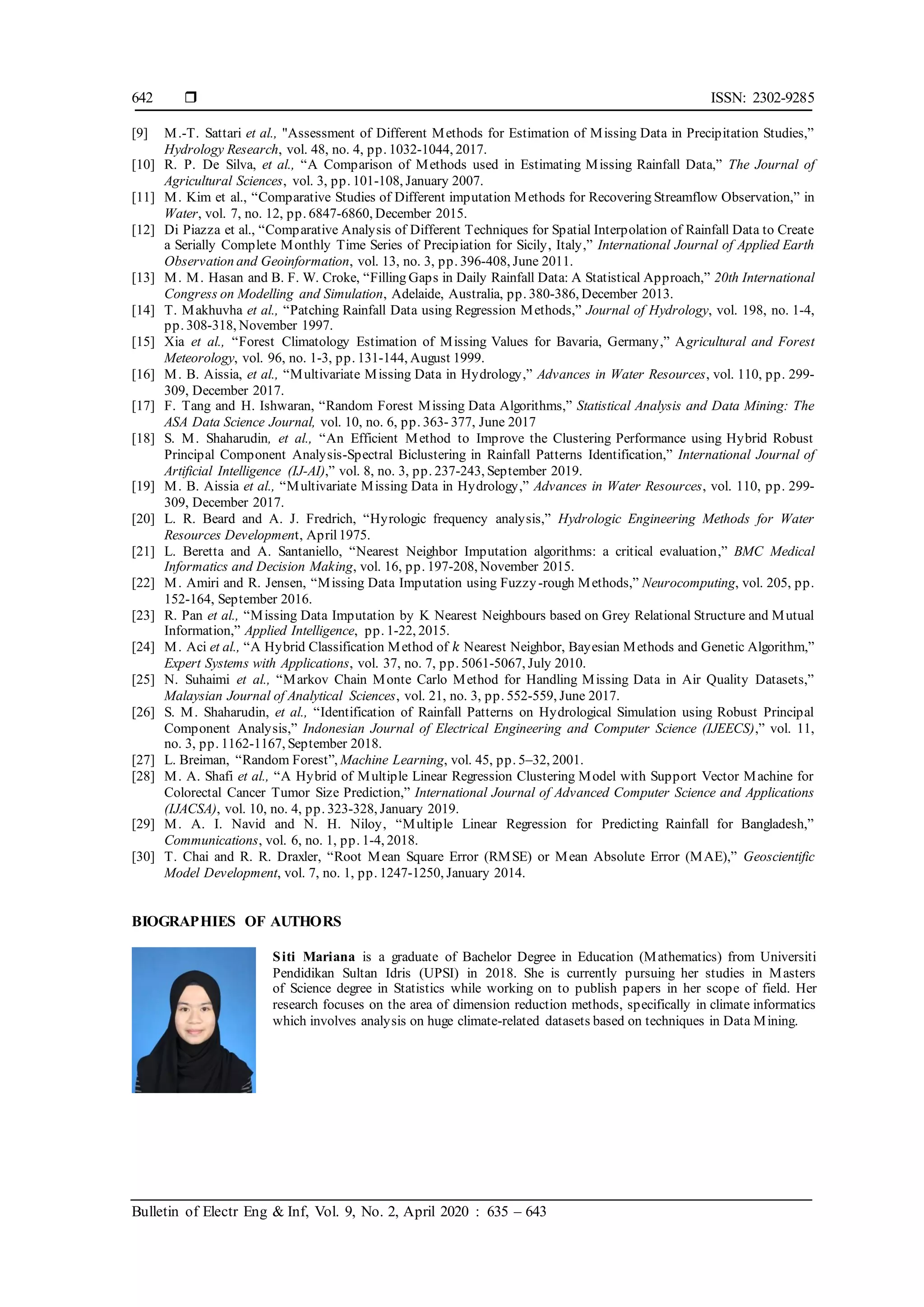  ISSN: 2302-9285
Bulletin of Electr Eng & Inf, Vol. 9, No. 2, April 2020 : 635 – 643
642
[9] M.-T. Sattari et al., "Assessment of Different Methods for Estimation of Missing Data in Precipitation Studies,”
Hydrology Research, vol. 48, no. 4, pp. 1032-1044, 2017.
[10] R. P. De Silva, et al., “A Comparison of Methods used in Estimating Missing Rainfall Data,” The Journal of
Agricultural Sciences, vol. 3, pp. 101-108, January 2007.
[11] M. Kim et al., “Comparative Studies of Different imputation Methods for Recovering Streamflow Observation,” in
Water, vol. 7, no. 12, pp. 6847-6860, December 2015.
[12] Di Piazza et al., “Comparative Analysis of Different Techniques for Spatial Interpolation of Rainfall Data to Create
a Serially Complete Monthly Time Series of Precipiation for Sicily, Italy,” International Journal of Applied Earth
Observation and Geoinformation, vol. 13, no. 3, pp. 396-408, June 2011.
[13] M. M. Hasan and B. F. W. Croke, “Filling Gaps in Daily Rainfall Data: A Statistical Approach,” 20th International
Congress on Modelling and Simulation, Adelaide, Australia, pp. 380-386, December 2013.
[14] T. Makhuvha et al., “Patching Rainfall Data using Regression Methods,” Journal of Hydrology, vol. 198, no. 1-4,
pp. 308-318, November 1997.
[15] Xia et al., “Forest Climatology Estimation of Missing Values for Bavaria, Germany,” Agricultural and Forest
Meteorology, vol. 96, no. 1-3, pp. 131-144, August 1999.
[16] M. B. Aissia, et al., “Multivariate Missing Data in Hydrology,” Advances in Water Resources, vol. 110, pp. 299-
309, December 2017.
[17] F. Tang and H. Ishwaran, “Random Forest Missing Data Algorithms,” Statistical Analysis and Data Mining: The
ASA Data Science Journal, vol. 10, no. 6, pp. 363- 377, June 2017
[18] S. M. Shaharudin, et al., “An Efficient Method to Improve the Clustering Performance using Hybrid Robust
Principal Component Analysis-Spectral Biclustering in Rainfall Patterns Identification,” International Journal of
Artificial Intelligence (IJ-AI),” vol. 8, no. 3, pp. 237-243, September 2019.
[19] M. B. Aissia et al., “Multivariate Missing Data in Hydrology,” Advances in Water Resources, vol. 110, pp. 299-
309, December 2017.
[20] L. R. Beard and A. J. Fredrich, “Hyrologic frequency analysis,” Hydrologic Engineering Methods for Water
Resources Development, April1975.
[21] L. Beretta and A. Santaniello, “Nearest Neighbor Imputation algorithms: a critical evaluation,” BMC Medical
Informatics and Decision Making, vol. 16, pp. 197-208, November 2015.
[22] M. Amiri and R. Jensen, “Missing Data Imputation using Fuzzy-rough Methods,” Neurocomputing, vol. 205, pp.
152-164, September 2016.
[23] R. Pan et al., “Missing Data Imputation by K Nearest Neighbours based on Grey Relational Structure and Mutual
Information,” Applied Intelligence, pp. 1-22, 2015.
[24] M. Aci et al., “A Hybrid Classification Method of 𝑘 Nearest Neighbor, Bayesian Methods and Genetic Algorithm,”
Expert Systems with Applications, vol. 37, no. 7, pp. 5061-5067, July 2010.
[25] N. Suhaimi et al., “Markov Chain Monte Carlo Method for Handling Missing Data in Air Quality Datasets,”
Malaysian Journal of Analytical Sciences, vol. 21, no. 3, pp. 552-559, June 2017.
[26] S. M. Shaharudin, et al., “Identification of Rainfall Patterns on Hydrological Simulation using Robust Principal
Component Analysis,” Indonesian Journal of Electrical Engineering and Computer Science (IJEECS),” vol. 11,
no. 3, pp. 1162-1167, September 2018.
[27] L. Breiman, “Random Forest”, Machine Learning, vol. 45, pp. 5–32, 2001.
[28] M. A. Shafi et al., “A Hybrid of Multiple Linear Regression Clustering Model with Support Vector Machine for
Colorectal Cancer Tumor Size Prediction,” International Journal of Advanced Computer Science and Applications
(IJACSA), vol. 10, no. 4, pp. 323-328, January 2019.
[29] M. A. I. Navid and N. H. Niloy, “Multiple Linear Regression for Predicting Rainfall for Bangladesh,”
Communications, vol. 6, no. 1, pp. 1-4, 2018.
[30] T. Chai and R. R. Draxler, “Root Mean Square Error (RMSE) or Mean Absolute Error (MAE),” Geoscientific
Model Development, vol. 7, no. 1, pp. 1247-1250, January 2014.
BIOGRAPHIES OF AUTHORS
Siti Mariana is a graduate of Bachelor Degree in Education (Mathematics) from Universiti
Pendidikan Sultan Idris (UPSI) in 2018. She is currently pursuing her studies in Masters
of Science degree in Statistics while working on to publish papers in her scope of field. Her
research focuses on the area of dimension reduction methods, specifically in climate informatics
which involves analysis on huge climate-related datasets based on techniques in Data Mining.
 