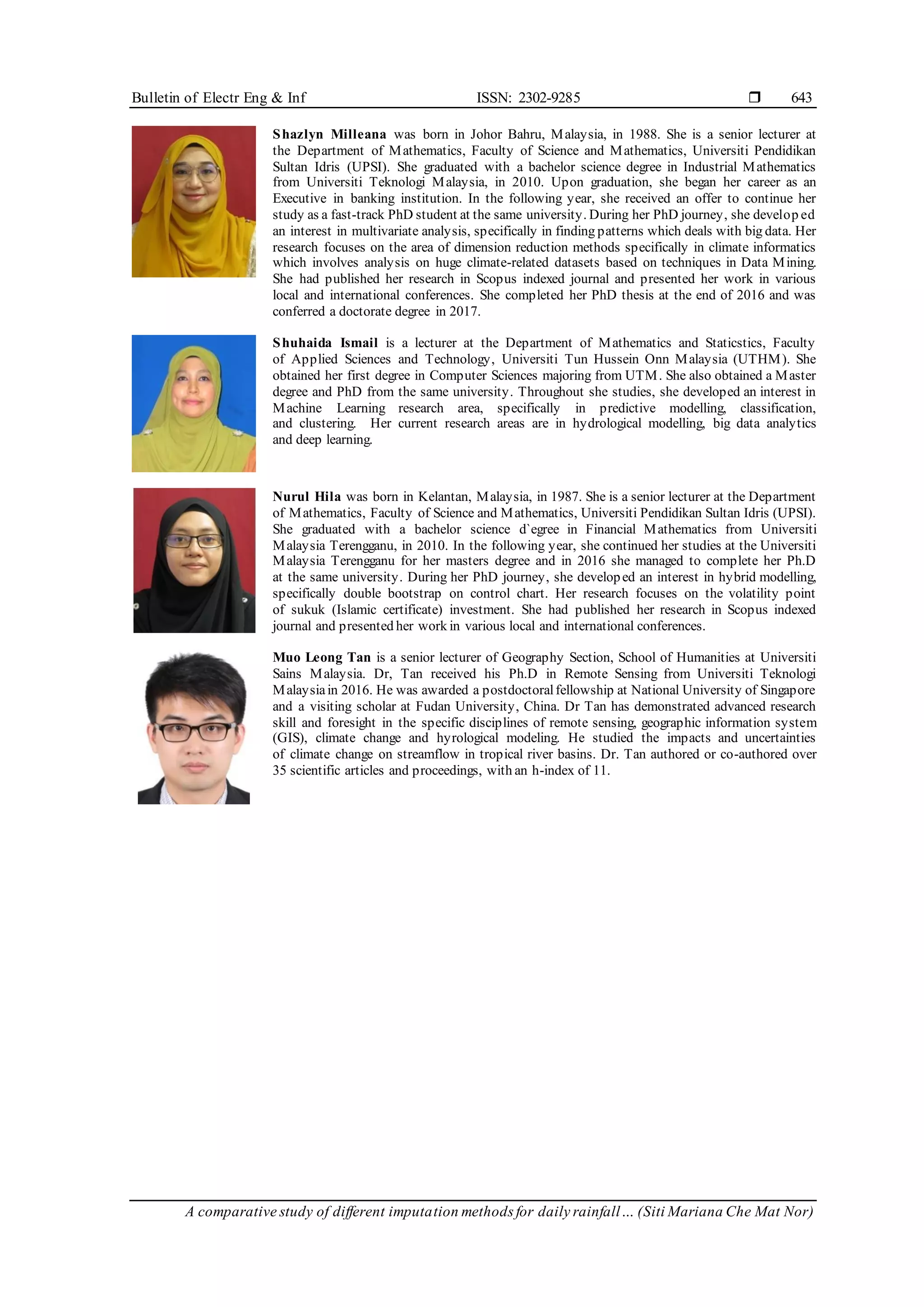 Bulletin of Electr Eng & Inf ISSN: 2302-9285 
A comparative study of different imputation methods for daily rainfall… (Siti Mariana Che Mat Nor)
643
Shazlyn Milleana was born in Johor Bahru, Malaysia, in 1988. She is a senior lecturer at
the Department of Mathematics, Faculty of Science and Mathematics, Universiti Pendidikan
Sultan Idris (UPSI). She graduated with a bachelor science degree in Industrial Mathematics
from Universiti Teknologi Malaysia, in 2010. Upon graduation, she began her career as an
Executive in banking institution. In the following year, she received an offer to continue her
study as a fast-track PhD student at the same university. During her PhD journey, she develop ed
an interest in multivariate analysis, specifically in finding patterns which deals with big data. Her
research focuses on the area of dimension reduction methods specifically in climate informatics
which involves analysis on huge climate-related datasets based on techniques in Data Mining.
She had published her research in Scopus indexed journal and presented her work in various
local and international conferences. She completed her PhD thesis at the end of 2016 and was
conferred a doctorate degree in 2017.
Shuhaida Ismail is a lecturer at the Department of Mathematics and Staticstics, Faculty
of Applied Sciences and Technology, Universiti Tun Hussein Onn Malaysia (UTHM). She
obtained her first degree in Computer Sciences majoring from UTM. She also obtained a Master
degree and PhD from the same university. Throughout she studies, she developed an interest in
Machine Learning research area, specifically in predictive modelling, classification,
and clustering. Her current research areas are in hydrological modelling, big data analytics
and deep learning.
Nurul Hila was born in Kelantan, Malaysia, in 1987. She is a senior lecturer at the Department
of Mathematics, Faculty of Science and Mathematics, Universiti Pendidikan Sultan Idris (UPSI).
She graduated with a bachelor science d`egree in Financial Mathematics from Universiti
Malaysia Terengganu, in 2010. In the following year, she continued her studies at the Universiti
Malaysia Terengganu for her masters degree and in 2016 she managed to complete her Ph.D
at the same university. During her PhD journey, she developed an interest in hybrid modelling,
specifically double bootstrap on control chart. Her research focuses on the volatility point
of sukuk (Islamic certificate) investment. She had published her research in Scopus indexed
journal and presented her work in various local and international conferences.
Muo Leong Tan is a senior lecturer of Geography Section, School of Humanities at Universiti
Sains Malaysia. Dr, Tan received his Ph.D in Remote Sensing from Universiti Teknologi
Malaysiain 2016. He was awarded a postdoctoralfellowship at National University of Singapore
and a visiting scholar at Fudan University, China. Dr Tan has demonstrated advanced research
skill and foresight in the specific disciplines of remote sensing, geographic information system
(GIS), climate change and hyrological modeling. He studied the impacts and uncertainties
of climate change on streamflow in tropical river basins. Dr. Tan authored or co-authored over
35 scientific articles and proceedings, with an h-index of 11.
 