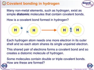 © Boardworks Ltd 2007
10 of 45
Covalent bonding in hydrogen
Many non-metal elements, such as hydrogen, exist as
simple diatomic molecules that contain covalent bonds.
How is a covalent bond formed in hydrogen?
Some molecules contain double or triple covalent bonds.
How are these are formed?
H H H
Each hydrogen atom needs one more electron in its outer
shell and so each atom shares its single unpaired electron.
H
This shared pair of electrons forms a covalent bond and so
creates a diatomic molecule of hydrogen.
 