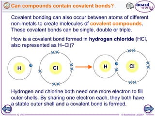© Boardworks Ltd 2007
12 of 45
Can compounds contain covalent bonds?
Covalent bonding can also occur between atoms of different
non-metals to create molecules of covalent compounds.
These covalent bonds can be single, double or triple.
How is a covalent bond formed in hydrogen chloride (HCl,
also represented as H–Cl)?
H Cl
H Cl
Hydrogen and chlorine both need one more electron to fill
outer shells. By sharing one electron each, they both have
a stable outer shell and a covalent bond is formed.
 