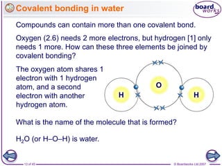 © Boardworks Ltd 2007
13 of 45
Covalent bonding in water
Compounds can contain more than one covalent bond.
The oxygen atom shares 1
electron with 1 hydrogen
atom, and a second
electron with another
hydrogen atom.
H H
O
Oxygen (2.6) needs 2 more electrons, but hydrogen [1] only
needs 1 more. How can these three elements be joined by
covalent bonding?
What is the name of the molecule that is formed?
H2O (or H–O–H) is water.
 