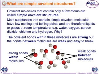 © Boardworks Ltd 2007
18 of 45
What are simple covalent structures?
Covalent molecules that contain only a few atoms are
called simple covalent structures.
weak bonds
between
molecules
strong bonds
within
molecules
Most substances that contain simple covalent molecules
have low melting and boiling points and are therefore liquids
or gases at room temperature, e.g. water, oxygen, carbon
dioxide, chlorine and hydrogen. Why?
The covalent bonds within these molecules are strong but
the bonds between molecules are weak and easy to break.
 