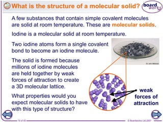 © Boardworks Ltd 2007
19 of 45
What is the structure of a molecular solid?
A few substances that contain simple covalent molecules
are solid at room temperature. These are molecular solids.
The solid is formed because
millions of iodine molecules
are held together by weak
forces of attraction to create
a 3D molecular lattice.
Two iodine atoms form a single covalent
bond to become an iodine molecule.
weak
forces of
attraction
What properties would you
expect molecular solids to have
with this type of structure?
Iodine is a molecular solid at room temperature.
 