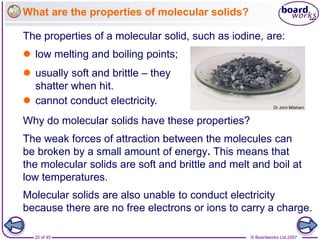 © Boardworks Ltd 2007
20 of 45
What are the properties of molecular solids?
 low melting and boiling points;
 usually soft and brittle – they
shatter when hit.
The properties of a molecular solid, such as iodine, are:
Why do molecular solids have these properties?
The weak forces of attraction between the molecules can
be broken by a small amount of energy. This means that
the molecular solids are soft and brittle and melt and boil at
low temperatures.
Molecular solids are also unable to conduct electricity
because there are no free electrons or ions to carry a charge.
 cannot conduct electricity.
 