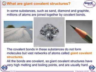 © Boardworks Ltd 2007
23 of 45
What are giant covalent structures?
In some substances, such as sand, diamond and graphite,
millions of atoms are joined together by covalent bonds.
All the bonds are covalent, so giant covalent structures have
very high melting and boiling points, and are usually hard.
The covalent bonds in these substances do not form
molecules but vast networks of atoms called giant covalent
structures.
 