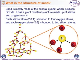 © Boardworks Ltd 2007
24 of 45
What is the structure of sand?
Sand is mostly made of the mineral quartz, which is silicon
dioxide. It has a giant covalent structure made up of silicon
and oxygen atoms.
Each silicon atom (2.8.4) is bonded to four oxygen atoms,
and each oxygen atom (2.6) is bonded to two silicon atoms.
Si
O
O
O
O
 