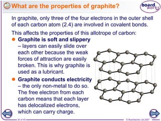 © Boardworks Ltd 2007
30 of 45
What are the properties of graphite?
In graphite, only three of the four electrons in the outer shell
of each carbon atom (2.4) are involved in covalent bonds.
 Graphite is soft and slippery
– layers can easily slide over
each other because the weak
forces of attraction are easily
broken. This is why graphite is
used as a lubricant.
 Graphite conducts electricity
– the only non-metal to do so.
The free electron from each
carbon means that each layer
has delocalized electrons,
which can carry charge.
This affects the properties of this allotrope of carbon:
 