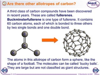 © Boardworks Ltd 2007
31 of 45
Are there other allotropes of carbon?
A third class of carbon compounds have been discovered
in recent years. These are called fullerenes.
Buckminsterfullerene is one type of fullerene. It contains
60 carbon atoms, each of which is bonded to three others
by two single bonds and one double bond.
The atoms in this allotrope of carbon form a sphere, like the
shape of a football. The molecules can be called ‘bucky balls’.
They are large but are not classified as giant structures.
C
C
C
C
 