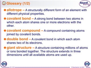 © Boardworks Ltd 2007
42 of 45
Glossary (1/2)
allotrope – A structurally different form of an element with
different physical properties.
covalent bond – A strong bond between two atoms in
which each atom shares one or more electrons with the
other.
covalent compound – A compound containing atoms
joined by covalent bonds.
double bond – A covalent bond in which each atom
shares two of its electrons.
giant structure – A structure containing millions of atoms
or ions bonded together. The structure extends in three
dimensions until all available atoms are used up.
 