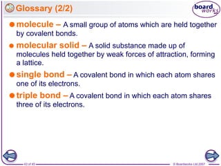 © Boardworks Ltd 2007
43 of 45
Glossary (2/2)
molecule – A small group of atoms which are held together
by covalent bonds.
 molecular solid – A solid substance made up of
molecules held together by weak forces of attraction, forming
a lattice.
single bond – A covalent bond in which each atom shares
one of its electrons.
triple bond – A covalent bond in which each atom shares
three of its electrons.
 