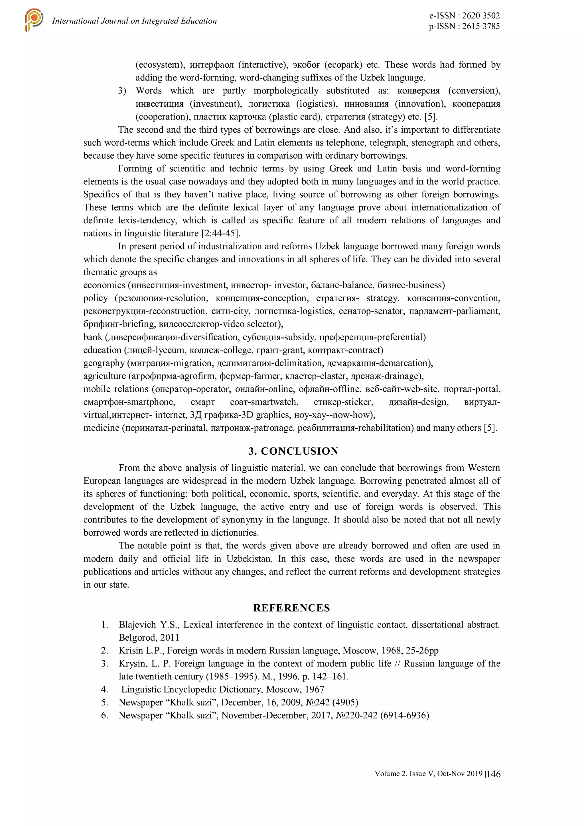 146
International Journal on Integrated Education
e-ISSN : 2620 3502
p-ISSN : 2615 3785
Volume 2, Issue V, Oct-Nov 2019 |
(ecosystem), интерфаол (interactive), экобоғ (ecopark) etc. These words had formed by
adding the word-forming, word-changing suffixes of the Uzbek language.
3) Words which are partly morphologically substituted as: конверсия (conversion),
инвестиция (investment), логистика (logistics), инновация (innovation), кооперация
(cooperation), пластик карточка (plastic card), стратегия (strategy) etc. [5].
The second and the third types of borrowings are close. And also, it’s important to differentiate
such word-terms which include Greek and Latin elements as telephone, telegraph, stenograph and others,
because they have some specific features in comparison with ordinary borrowings.
Forming of scientific and technic terms by using Greek and Latin basis and word-forming
elements is the usual case nowadays and they adopted both in many languages and in the world practice.
Specifics of that is they haven’t native place, living source of borrowing as other foreign borrowings.
These terms which are the definite lexical layer of any language prove about internationalization of
definite lexis-tendency, which is called as specific feature of all modern relations of languages and
nations in linguistic literature [2:44-45].
In present period of industrialization and reforms Uzbek language borrowed many foreign words
which denote the specific changes and innovations in all spheres of life. They can be divided into several
thematic groups as
economics (инвестиция-investment, инвестор- investor, баланс-balance, бизнес-business)
policy (резолюция-resolution, концепция-conception, стратегия- strategy, конвенция-convention,
реконструкция-reconstruction, сити-city, логистика-logistics, сенатор-senator, парламент-parliament,
брифинг-briefing, видеоселектор-video selector),
bank (диверсификация-diversification, субсидия-subsidy, преференция-preferential)
education (лицей-lyceum, коллеж-college, грант-grant, контракт-contract)
geography (миграция-migration, делимитация-delimitation, демаркация-demarcation),
agriculture (агрофирма-agrofirm, фермер-farmer, кластер-claster, дренаж-drainage),
mobile relations (оператор-operator, онлайн-online, офлайн-offline, веб-сайт-web-site, портал-portal,
смартфон-smartphone, смарт соат-smartwatch, стикер-sticker, дизайн-design, виртуал-
virtual,интернет- internet, 3Д графика-3D graphics, ноу-хау--now-how),
medicine (перинатал-perinatal, патронаж-patronage, реабилитация-rehabilitation) and many others [5].
3. CONCLUSION
From the above analysis of linguistic material, we can conclude that borrowings from Western
European languages are widespread in the modern Uzbek language. Borrowing penetrated almost all of
its spheres of functioning: both political, economic, sports, scientific, and everyday. At this stage of the
development of the Uzbek language, the active entry and use of foreign words is observed. This
contributes to the development of synonymy in the language. It should also be noted that not all newly
borrowed words are reflected in dictionaries.
The notable point is that, the words given above are already borrowed and often are used in
modern daily and official life in Uzbekistan. In this case, these words are used in the newspaper
publications and articles without any changes, and reflect the current reforms and development strategies
in our state.
REFERENCES
1. Blajevich Y.S., Lexical interference in the context of linguistic contact, dissertational abstract.
Belgorod, 2011
2. Krisin L.P., Foreign words in modern Russian language, Moscow, 1968, 25-26pp
3. Krysin, L. P. Foreign language in the context of modern public life // Russian language of the
late twentieth century (1985–1995). M., 1996. p. 142–161.
4. Linguistic Encyclopedic Dictionary, Moscow, 1967
5. Newspaper “Khalk suzi”, December, 16, 2009, №242 (4905)
6. Newspaper “Khalk suzi”, November-December, 2017, №220-242 (6914-6936)
 