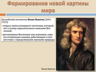 Исаак Ньютон
Английский математик Исаак Ньютон (1641-
1727):
- открыл закон всемирного тяготения, который
лёг в основу нерелигиозного описания Все-
ленной;
- рассматривал Вселенную как огромную, хоро-
шо отлаженную машину, работающую в соот-
ветствии с определёнными законами природы
 