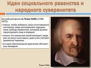 Томас Гоббс
Английский философ Томас Гоббс (1588-
1679):
- считал, чтобы избежать хаоса естественного
состояния, люди договорились передать
свою свободу правителю, который должен
гарантировать мир и порядок;
- считал, что заключив такой контракт, люди
уже не могут восставать, даже если считают
правителя тираном;
- его идеи обосновывали правление абсолют-
ных монархов
 