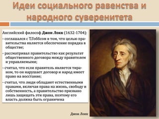 Джон Локк
Английский философ Джон Локк (1632-1704):
- соглашался с Т.Гоббсом в том, что целью пра-
вительства является обеспечение порядка в
обществе;
- рассматривал правительство как результат
общественного договора между правителем
и управляемыми;
- считал, что если правитель является тира-
ном, то он нарушает договор и народ имеет
право на восстание;
- считал, что люди обладают естественными
правами, включая права на жизнь, свободу и
собственность, а правительство призвано
лишь защищать эти права, поэтому его
власть должна быть ограничена
 