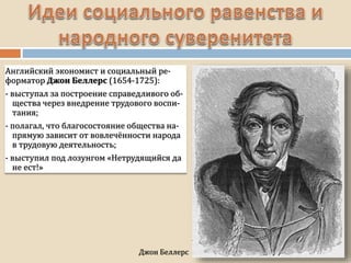 Джон Беллерс
Английский экономист и социальный ре-
форматор Джон Беллерс (1654-1725):
- выступал за построение справедливого об-
щества через внедрение трудового воспи-
тания;
- полагал, что благосостояние общества на-
прямую зависит от вовлечённости народа
в трудовую деятельность;
- выступил под лозунгом «Нетрудящийся да
не ест!»
 